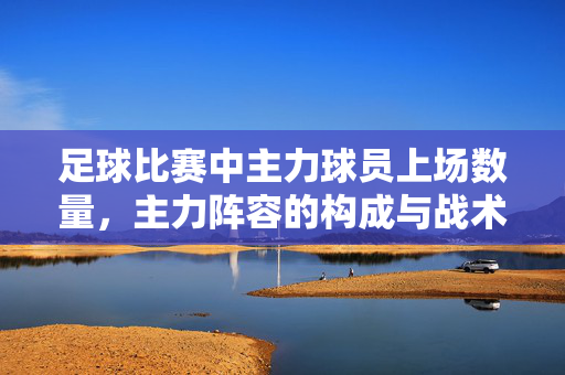 足球比赛中主力球员上场数量，主力阵容的构成与战术影响分析，足球比赛中主力球员上场数量、主力阵容构成与战术影响分析