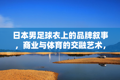 日本男足球衣上的品牌叙事，商业与体育的交融艺术，日本男足球衣上的品牌叙事，商业与体育的交融艺术