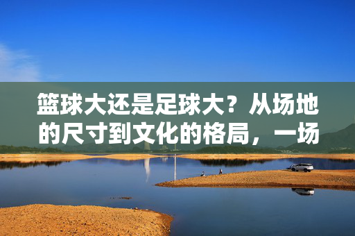 篮球大还是足球大？从场地的尺寸到文化的格局，一场关于体育的深度对话，篮球大还是足球大？从场地的尺寸到文化的格局，一场关于体育的深度对话