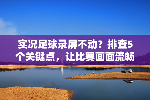 实况足球录屏不动？排查5个关键点，让比赛画面流畅记录，实况足球录屏不动？排查5个关键点，让比赛画面流畅记录