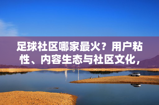 足球社区哪家最火？用户粘性、内容生态与社区文化，当前最活跃的足球社区分析，足球社区哪家最火？用户粘性、内容生态与社区文化，当前最活跃社区分析