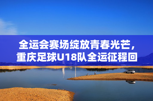 全运会赛场绽放青春光芒，重庆足球U18队全运征程回顾与展望，全运会赛场绽放青春光芒，重庆足球U18队全运征程回顾与展望