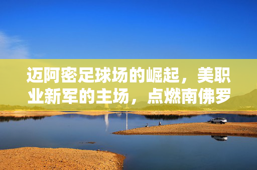 迈阿密足球场的崛起，美职业新军的主场，点燃南佛罗里达的足球激情与城市活力，迈阿密足球场崛起，美职业新军主场点燃南佛罗里达足球激情与城市活力