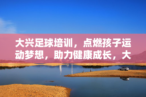 大兴足球培训，点燃孩子运动梦想，助力健康成长，大兴足球培训，点燃孩子运动梦想，助力健康成长