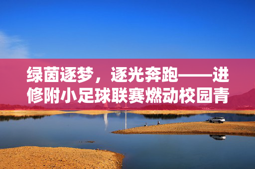 绿茵逐梦，逐光奔跑——进修附小足球联赛燃动校园青春，绿茵逐梦，逐光奔跑——进修附小足球联赛燃动校园青春