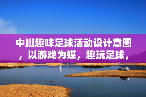 中班趣味足球活动设计意图，以游戏为媒，趣玩足球，乐育成长，中班趣味足球活动设计意图，以游戏为媒，趣玩足球，乐育成长