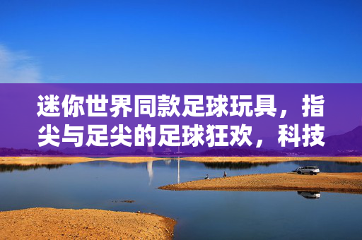 迷你世界同款足球玩具，指尖与足尖的足球狂欢，科技感与童趣的完美邂逅，迷你世界同款足球玩具，指尖与足尖的足球狂欢，科技感与童趣的完美邂逅