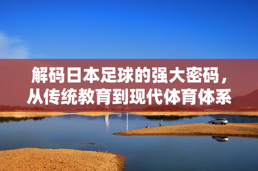 解码日本足球的强大密码，从传统教育到现代体育体系的深度解析，解码日本足球的强大密码，从传统教育到现代体育体系的深度解析