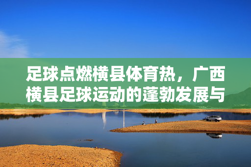 足球点燃横县体育热，广西横县足球运动的蓬勃发展与未来展望，足球点燃横县体育热，广西横县足球运动的蓬勃发展与未来展望