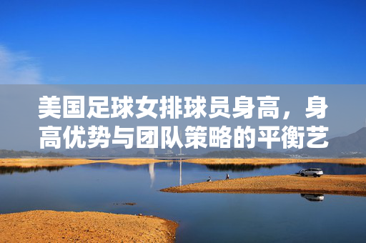 美国足球女排球员身高，身高优势与团队策略的平衡艺术，美国女子足球队员身高，身高优势与团队策略的平衡艺术