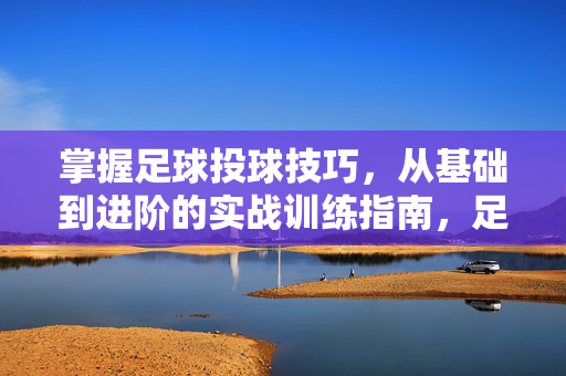 掌握足球投球技巧，从基础到进阶的实战训练指南，足球投球技巧实战训练指南，从基础到进阶的全面掌握