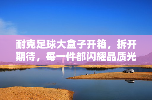 耐克足球大盒子开箱，拆开期待，每一件都闪耀品质光芒，耐克足球大盒子开箱，拆开期待，每一件都闪耀品质光芒