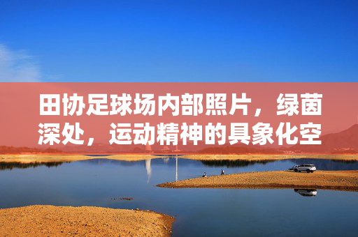 田协足球场内部照片，绿茵深处，运动精神的具象化空间，田协足球场内部，绿茵深处，运动精神的具象化空间