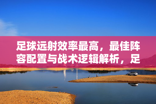 足球远射效率最高，最佳阵容配置与战术逻辑解析，足球远射效率最高，最佳阵容配置与战术逻辑解析