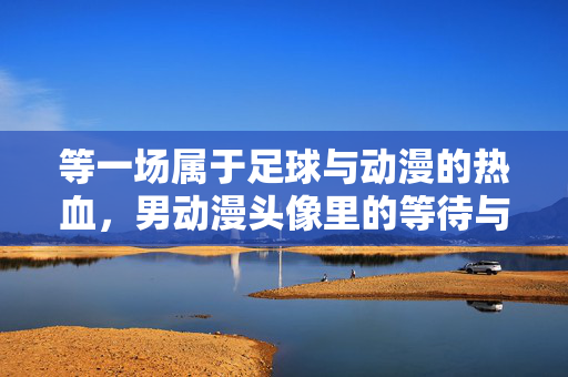等一场属于足球与动漫的热血，男动漫头像里的等待与梦想，等一场属于足球与动漫的热血，男动漫头像里的等待与梦想