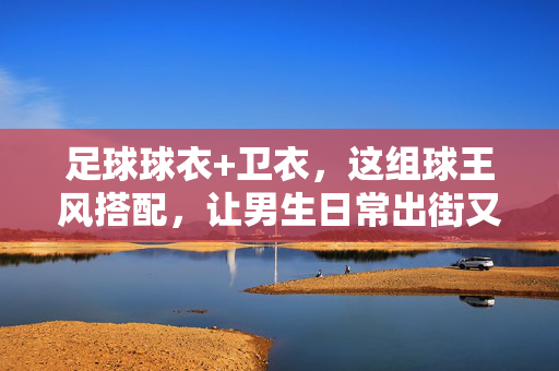 足球球衣+卫衣，这组球王风搭配，让男生日常出街又潮又飒！足球球衣+卫衣，这组球王风搭配让男生日常出街又潮又飒