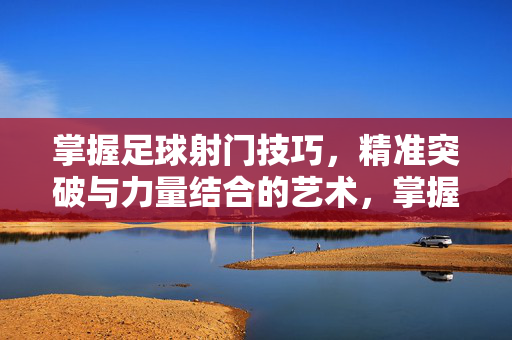 掌握足球射门技巧，精准突破与力量结合的艺术，掌握足球射门技巧，精准突破与力量结合的艺术