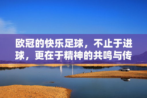 欧冠的快乐足球，不止于进球，更在于精神的共鸣与传承，欧冠的快乐足球，不止于进球，更在精神共鸣与传承