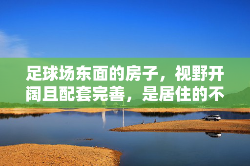 足球场东面的房子，视野开阔且配套完善，是居住的不错选择吗？足球场东面房子视野开阔且配套完善，是否为理想居住选择？