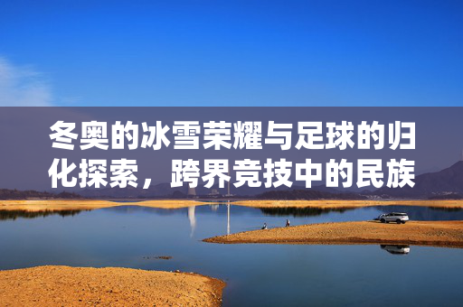 冬奥的冰雪荣耀与足球的归化探索，跨界竞技中的民族认同与体育精神，冬奥冰雪荣耀与足球归化探索，跨界竞技中的民族认同与体育精神