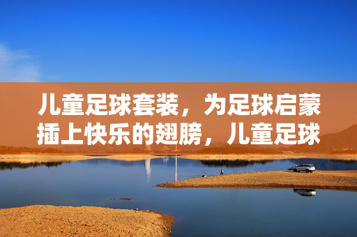 儿童足球套装，为足球启蒙插上快乐的翅膀，儿童足球套装，为足球启蒙插上快乐的翅膀