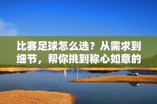 比赛足球怎么选？从需求到细节，帮你挑到称心如意的战靴，比赛足球怎么选？从需求到细节，帮你挑到称心如意的战靴