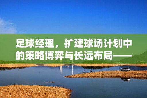 足球经理，扩建球场计划中的策略博弈与长远布局——从虚拟规划到现实价值的探索，足球经理，扩建球场计划中的策略博弈与长远布局——从虚拟规划到现实价值的探索