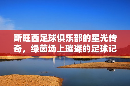 斯旺西足球俱乐部的星光传奇，绿茵场上璀璨的足球记忆与时代印记