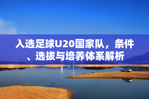 入选足球U20国家队，条件、选拔与培养体系解析