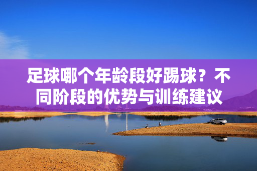 足球哪个年龄段好踢球？不同阶段的优势与训练建议