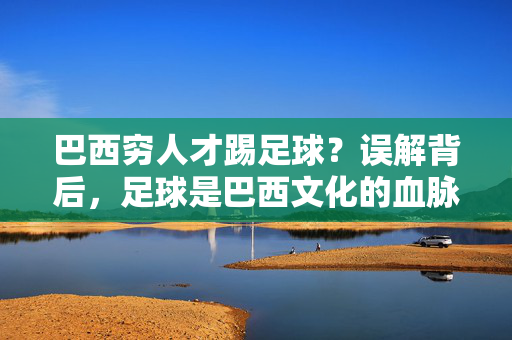 巴西穷人才踢足球？误解背后，足球是巴西文化的血脉，而非经济阶层的标签
