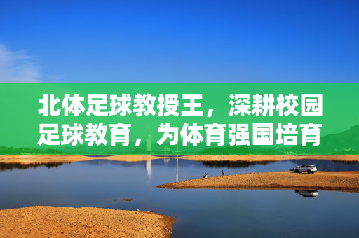 北体足球教授王，深耕校园足球教育，为体育强国培育后备力量，北体足球教授深耕校园足球教育 为体育强国培育后备力量