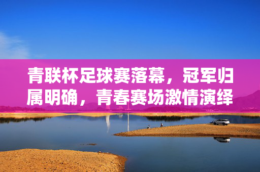 青联杯足球赛落幕，冠军归属明确，青春赛场激情演绎