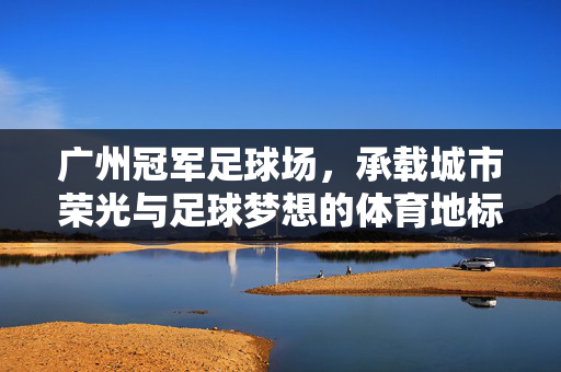 广州冠军足球场，承载城市荣光与足球梦想的体育地标，广州冠军足球场，承载城市荣光与足球梦想的体育地标