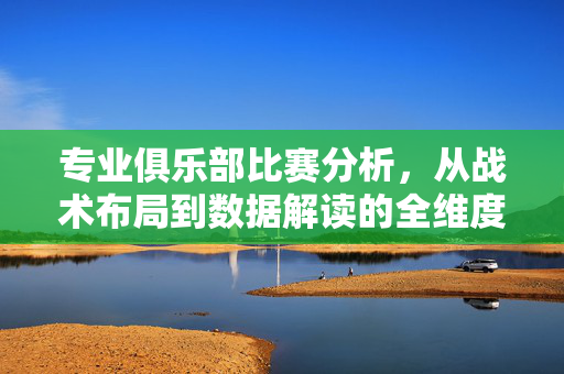 专业俱乐部比赛分析，从战术布局到数据解读的全维度解析