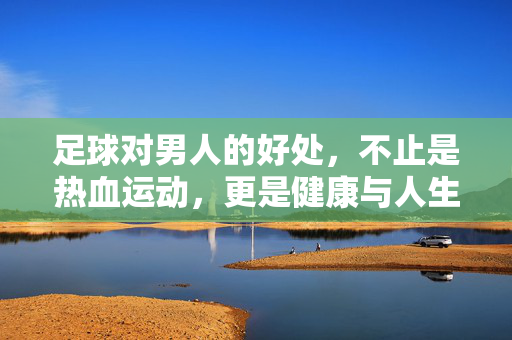 足球对男人的好处，不止是热血运动，更是健康与人生的双重赋能