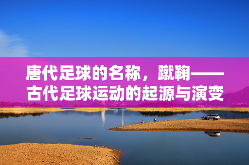 唐代足球的名称，蹴鞠——古代足球运动的起源与演变