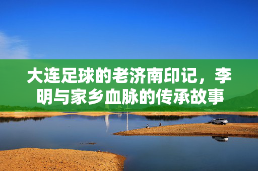大连足球的老济南印记，李明与家乡血脉的传承故事