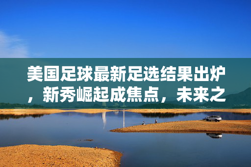 美国足球最新足选结果出炉，新秀崛起成焦点，未来之星闪耀绿茵