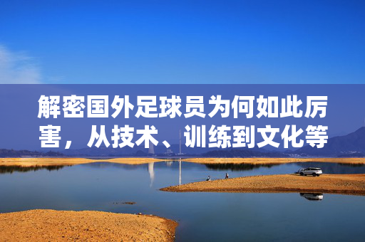 解密国外足球员为何如此厉害，从技术、训练到文化等多维度的深度剖析