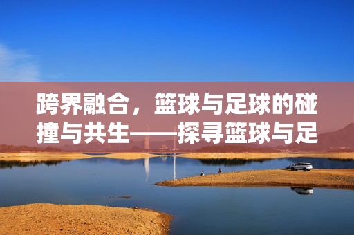 跨界融合，篮球与足球的碰撞与共生——探寻篮球与足球结合的创新路径，跨界融合，篮球与足球的碰撞与共生——探寻结合的创新路径