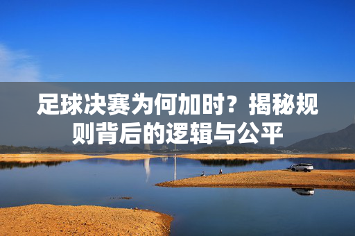 足球决赛为何加时？揭秘规则背后的逻辑与公平