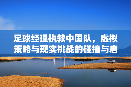 足球经理执教中国队，虚拟策略与现实挑战的碰撞与启示，足球经理执教中国队，虚拟策略与现实挑战的碰撞与启示