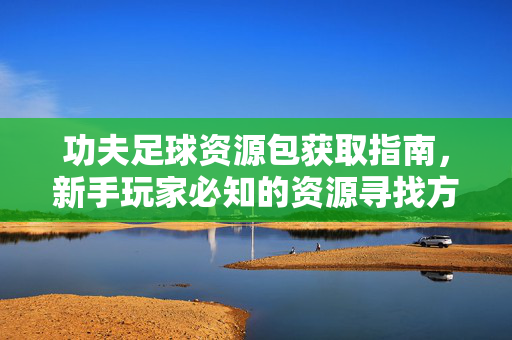 功夫足球资源包获取指南，新手玩家必知的资源寻找方法与注意事项，功夫足球资源包获取指南，新手玩家资源寻找方法与注意事项