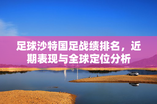 足球沙特国足战绩排名，近期表现与全球定位分析