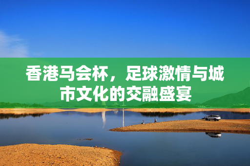 香港马会杯，足球激情与城市文化的交融盛宴