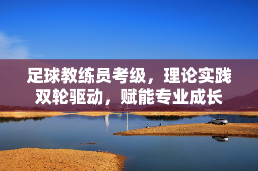 足球教练员考级，理论实践双轮驱动，赋能专业成长