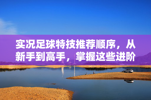 实况足球特技推荐顺序，从新手到高手，掌握这些进阶技巧提升游戏体验