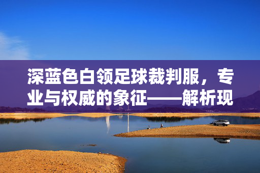 深蓝色白领足球裁判服，专业与权威的象征——解析现代足球裁判服饰的细节与内涵