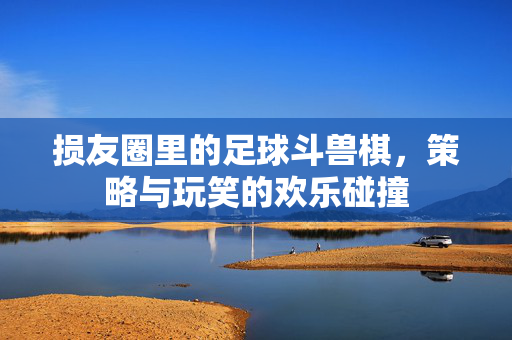 损友圈里的足球斗兽棋，策略与玩笑的欢乐碰撞